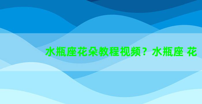 水瓶座花朵教程视频？水瓶座 花